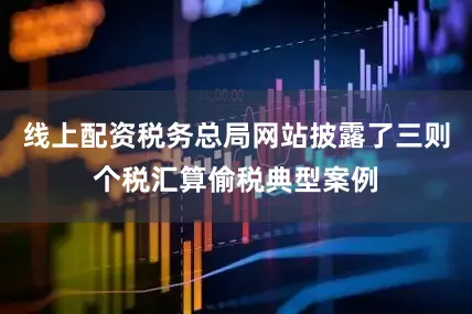 线上配资税务总局网站披露了三则个税汇算偷税典型案例