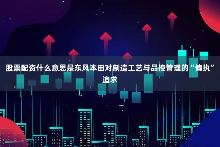 股票配资什么意思是东风本田对制造工艺与品控管理的“偏执”追求