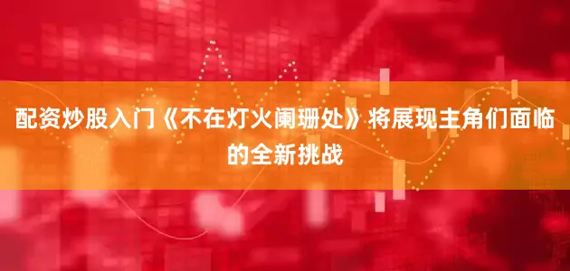 配资炒股入门《不在灯火阑珊处》将展现主角们面临的全新挑战
