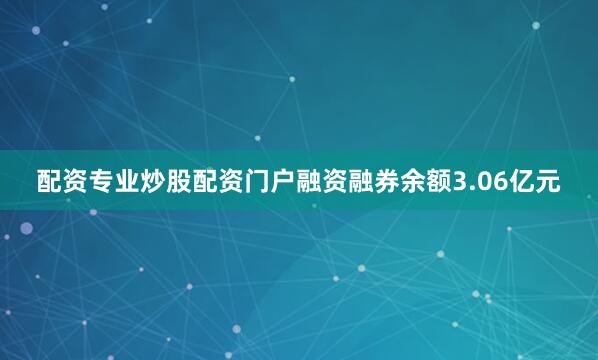 配资专业炒股配资门户融资融券余额3.06亿元