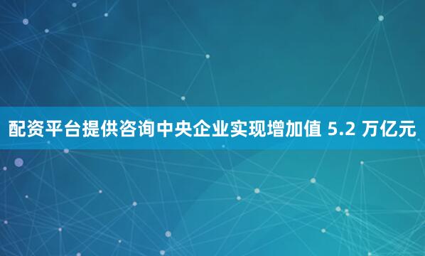 配资平台提供咨询中央企业实现增加值 5.2 万亿元