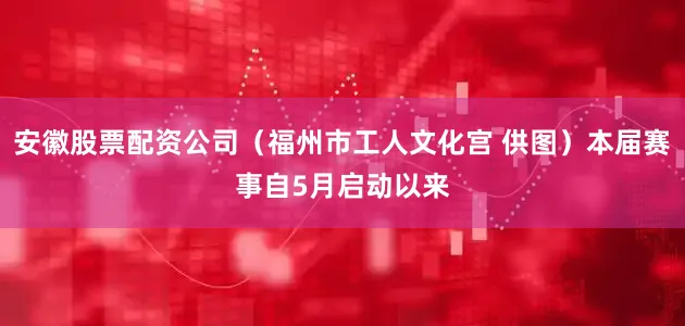 安徽股票配资公司（福州市工人文化宫 供图）本届赛事自5月启动以来