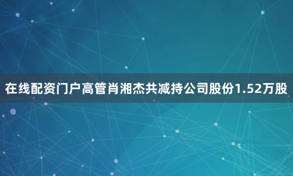 在线配资门户高管肖湘杰共减持公司股份1.52万股