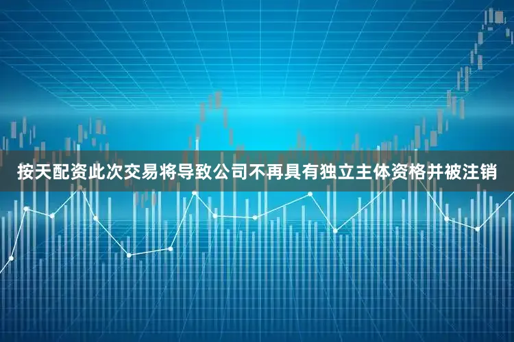按天配资此次交易将导致公司不再具有独立主体资格并被注销