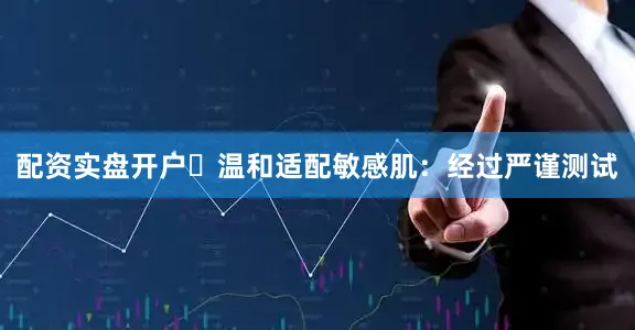 配资实盘开户✅温和适配敏感肌：经过严谨测试